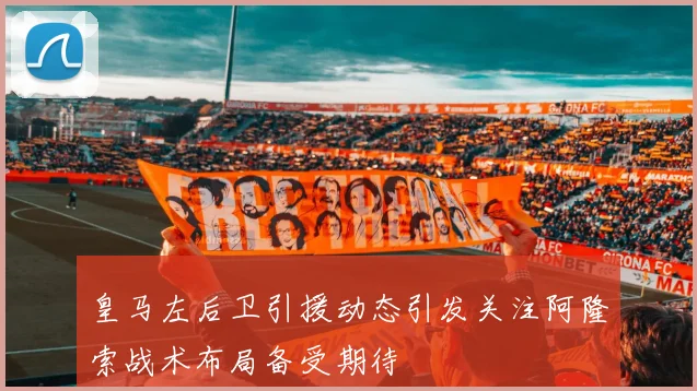 皇马左后卫引援动态引发关注阿隆索战术布局备受期待