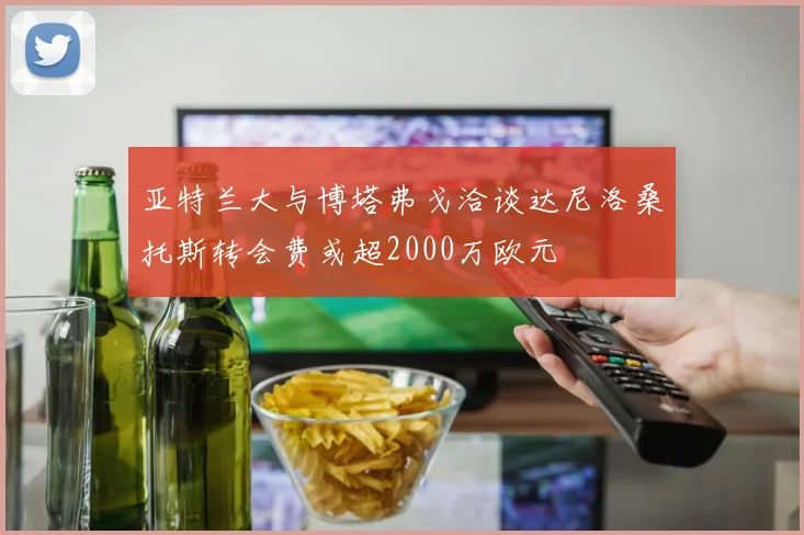 亚特兰大与博塔弗戈洽谈达尼洛桑托斯转会费或超2000万欧元