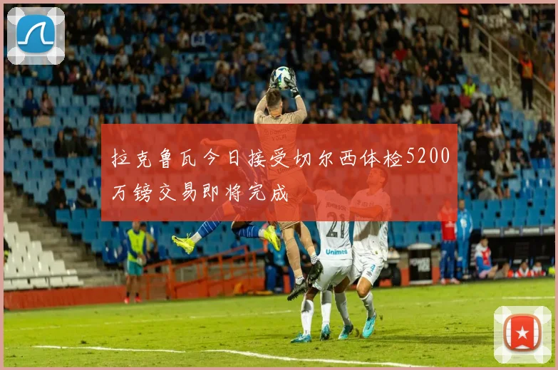 拉克鲁瓦今日接受切尔西体检5200万镑交易即将完成